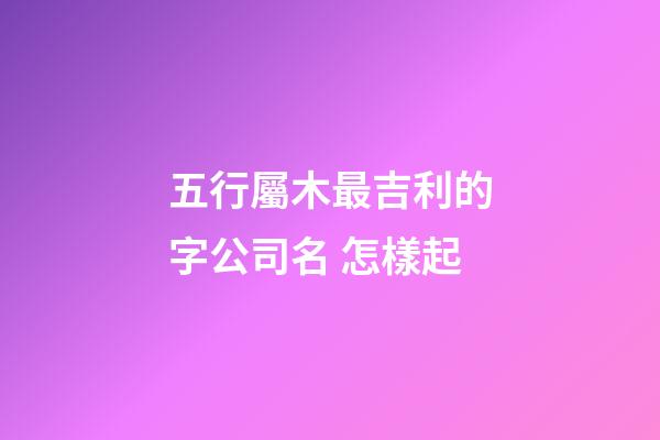 五行屬木最吉利的字公司名 怎樣起-第1張-公司起名-玄機(jī)派